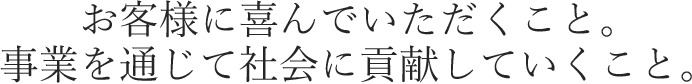 お客様に喜んでいただくこと。事業を通じて社会に貢献していくこと。