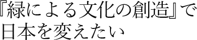 『緑による文化の創造』で    日本を変えたい