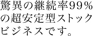 脅威の継続率９９％の超安定型ストック ビジネスです。