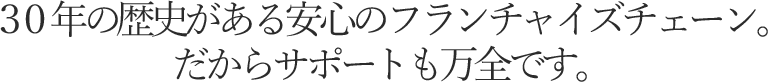 ３０年の歴史がある安心のフランチャイズチェーン。だからサポートも万全です。