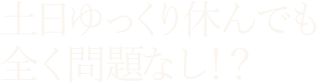 土日ゆっくり休んでも 全く問題なし！？