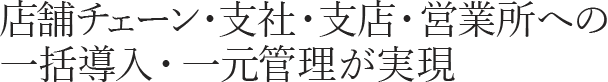 店舗チェーン・支社・支店・営業所への一括導入・一元管理が実現