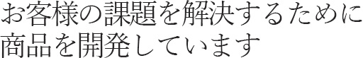 お客様の課題を解決するために商品を開発しています